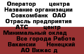 Оператор Call-центра › Название организации ­ Совкомбанк, ОАО › Отрасль предприятия ­ АТС, call-центр › Минимальный оклад ­ 35 000 - Все города Работа » Вакансии   . Ненецкий АО,Вижас д.